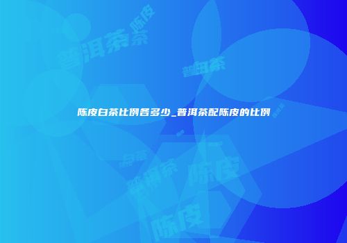 陈皮白茶比例各多少_普洱茶配陈皮的比例