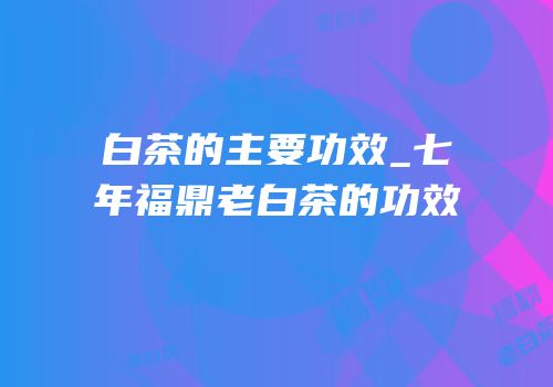 白茶的主要功效_七年福鼎老白茶的功效