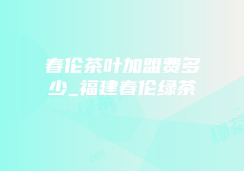 春伦茶叶加盟费多少_福建春伦绿茶