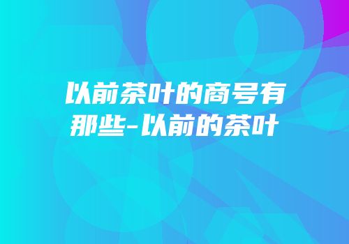 以前茶叶的商号有那些-以前的茶叶