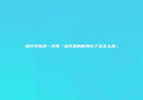 茶叶可以泡一天吗「茶叶泡的时间长了会怎么样」
