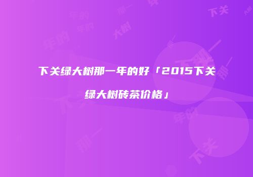 下关绿大树那一年的好「2015下关绿大树砖茶价格」