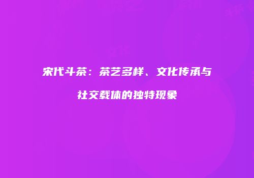 宋代斗茶：茶艺多样、文化传承与社交载体的独特现象