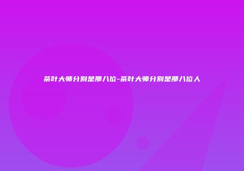茶叶大师分别是那八位-茶叶大师分别是那八位人