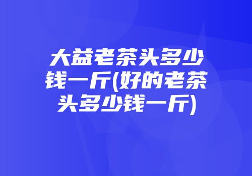 大益老茶头多少钱一斤(好的老茶头多少钱一斤)