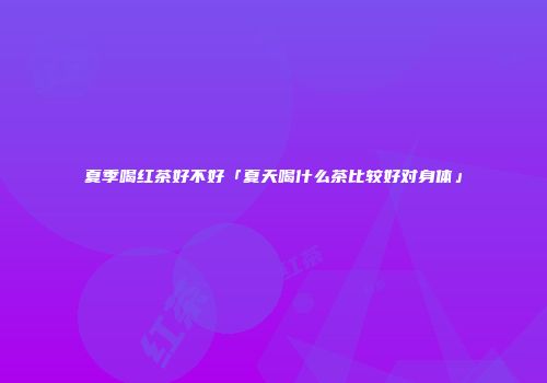 夏季喝红茶好不好「夏天喝什么茶比较好对身体」