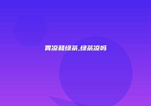 胃凉和绿茶,绿茶凉吗