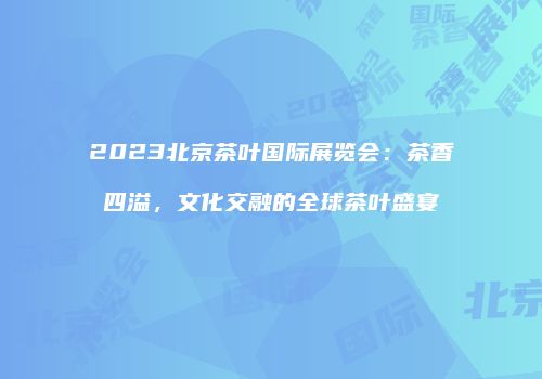 2023北京茶叶国际展览会：茶香四溢，文化交融的全球茶叶盛宴