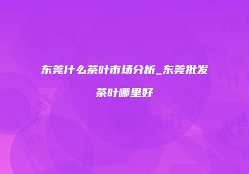 东莞什么茶叶市场分析_东莞批发茶叶哪里好