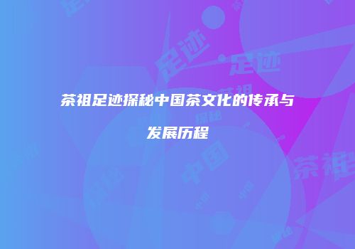 茶祖足迹探秘中国茶文化的传承与发展历程