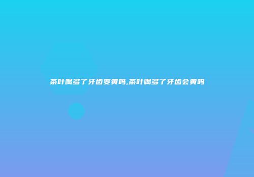 茶叶喝多了牙齿变黄吗,茶叶喝多了牙齿会黄吗
