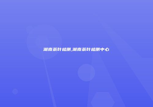 湖南茶叶检测,湖南茶叶检测中心
