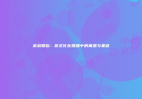 茶韵婚俗：茶文化在婚姻中的寓意与象征