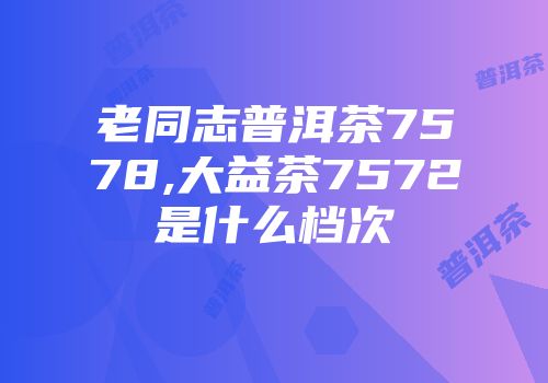 老同志普洱茶7578,大益茶7572是什么档次