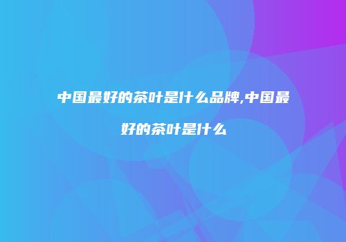 中国最好的茶叶是什么品牌,中国最好的茶叶是什么