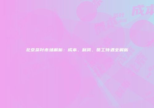 北京茶叶市场解析：成本、利润、员工待遇全解析