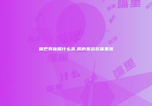 嘴巴有味喝什么茶,喝的是茶在嘴里流