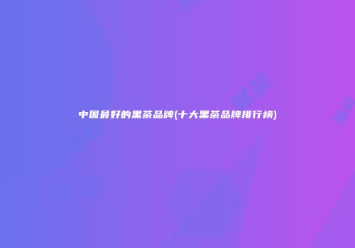 中国最好的黑茶品牌(十大黑茶品牌排行榜)