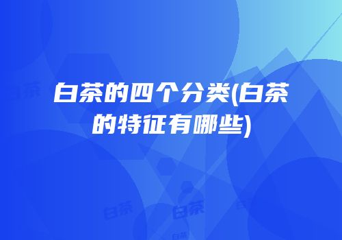白茶的四个分类(白茶的特征有哪些)