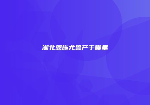 湖北恩施尤鲁产于哪里