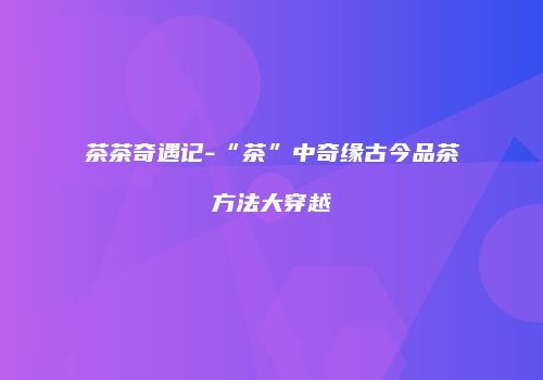 茶茶奇遇记-“茶”中奇缘古今品茶方法大穿越