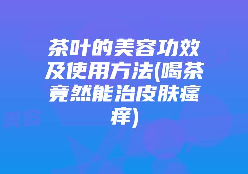 茶叶的美容功效及使用方法(喝茶竟然能治皮肤瘙痒)