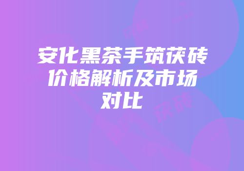 安化黑茶手筑茯砖价格解析及市场对比