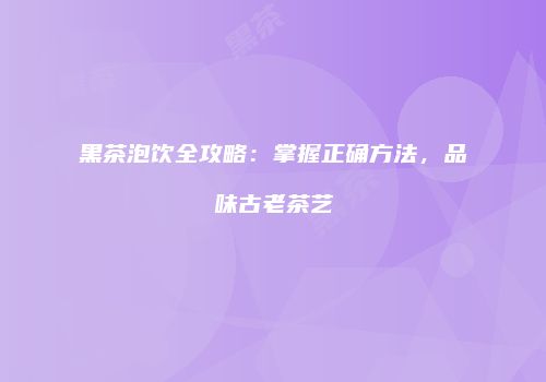 黑茶泡饮全攻略：掌握正确方法，品味古老茶艺
