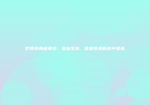 巴陵春典藏黄茶：品味生活，健康传承的茶中珍品