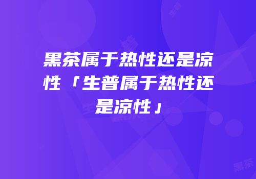 黑茶属于热性还是凉性「生普属于热性还是凉性」