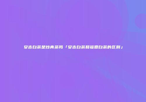 安吉白茶是炒青茶吗「安吉白茶和福鼎白茶的区别」