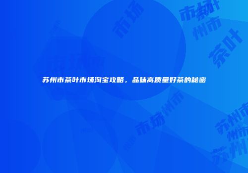 苏州市茶叶市场淘宝攻略，品味高质量好茶的秘密