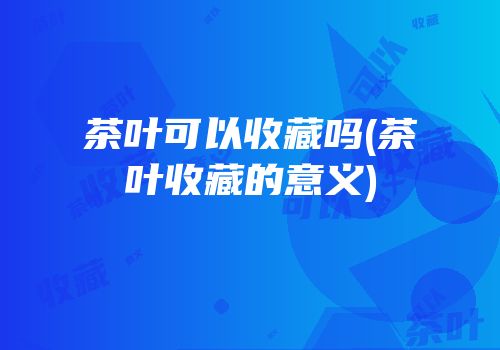 茶叶可以收藏吗(茶叶收藏的意义)