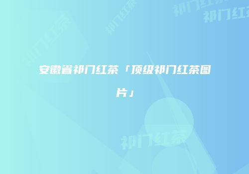安徽省祁门红茶「顶级祁门红茶图片」