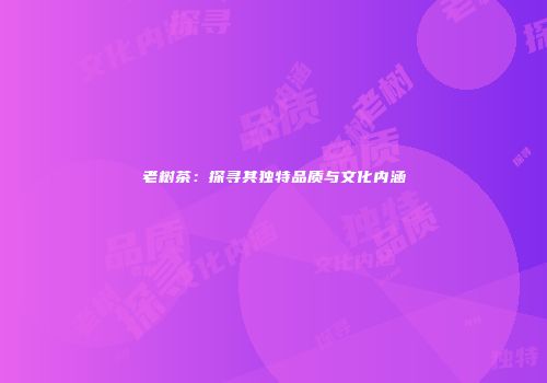老树茶：探寻其独特品质与文化内涵
