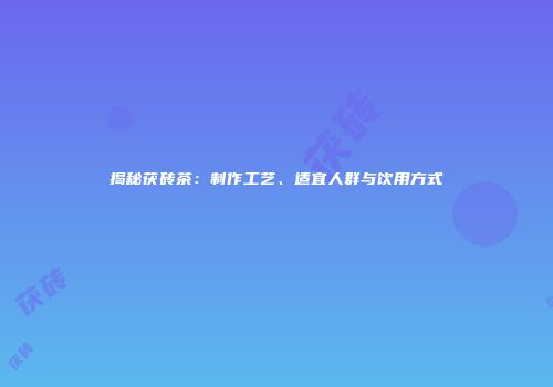 揭秘茯砖茶：制作工艺、适宜人群与饮用方式