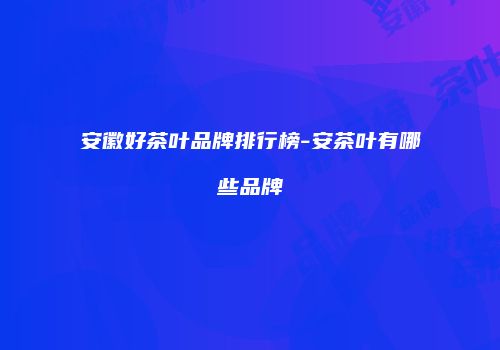 安徽好茶叶品牌排行榜-安茶叶有哪些品牌