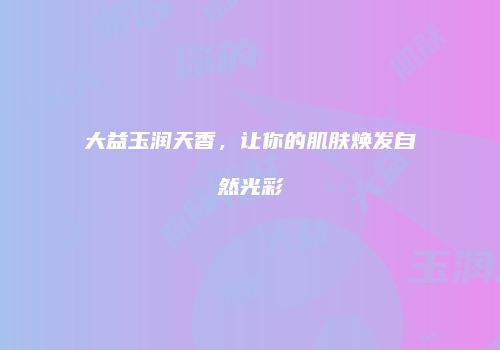 大益玉润天香，让你的肌肤焕发自然光彩