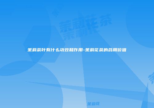 茉莉茶叶有什么功效和作用-茉莉花茶的药用价值