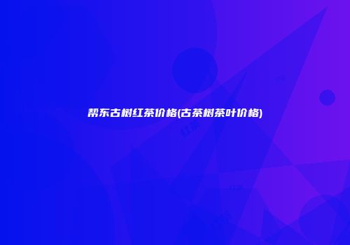 帮东古树红茶价格(古茶树茶叶价格)