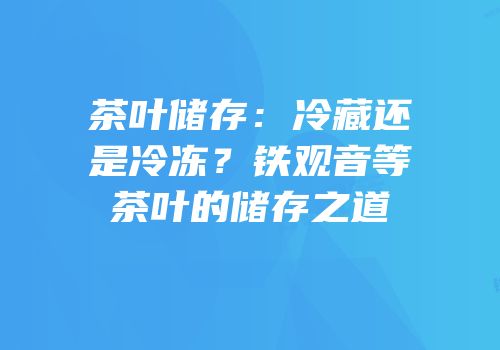 茶叶储存：冷藏还是冷冻？铁观音等茶叶的储存之道