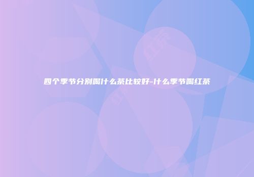 四个季节分别喝什么茶比较好-什么季节喝红茶
