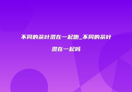不同的茶叶混在一起咆_不同的茶叶混在一起吗
