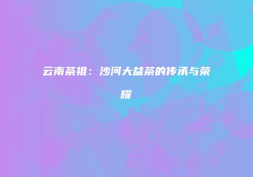 云南茶祖：沙河大益茶的传承与荣耀