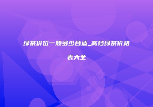 绿茶价位一般多少合适_高档绿茶价格表大全