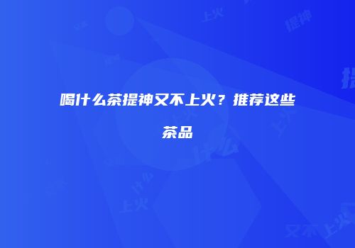喝什么茶提神又不上火？推荐这些茶品