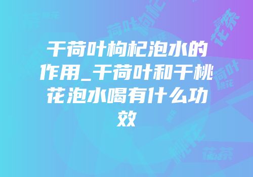 干荷叶枸杞泡水的作用_干荷叶和干桃花泡水喝有什么功效