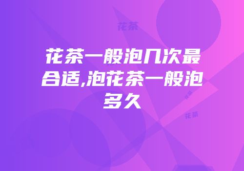 花茶一般泡几次最合适,泡花茶一般泡多久