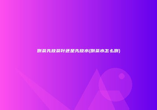 倒茶先放茶叶还是先放水(倒茶水怎么倒)