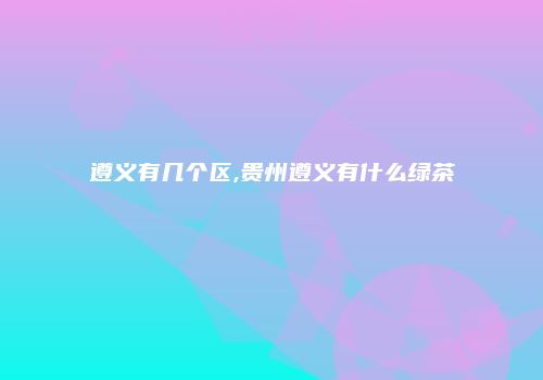 遵义有几个区,贵州遵义有什么绿茶